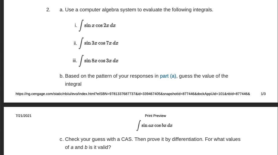 2.
a. Use a computer algebra system to evaluate the following integrals.
i.
sin x cos 2x dx
i.
sin 3x cos 7x dx
iii.
sin 8x cos 3x dx
b. Based on the pattern of your responses in part (a), guess the value of the
integral
https://ng.cengage.com/static/nb/ui/evo/index.html?elSBN=9781337687737&id=339467405&snapshotld=877446&dockAppUid=D101&nbld%3D877446&
1/3
7/21/2021
Print Preview
sin ax cos b dx
c. Check your guess with a CAS. Then prove it by differentiation. For what values
of a and b is it valid?

