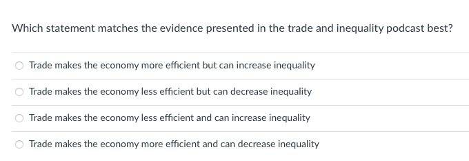 Which statement matches the evidence presented in the trade and inequality podcast best?
Trade makes the economy more efficient but can increase inequality
Trade makes the economy less efficient but can decrease inequality
Trade makes the economy less efficient and can increase inequality
Trade makes the economy more efficient and can decrease inequality