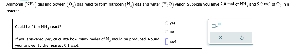 Ammonia (NH3) gas and oxygen (O₂) gas react to form nitrogen (N₂) gas and water (H₂O) vapor. Suppose you have 2.0 mol of NH3 and 9.0 mol of O₂ in a
reactor.
Could half the NH₂ react?
If you answered yes, calculate how many moles of N₂ would be produced. Round
your answer to the nearest 0.1 mol.
yes
no
mol
X
3