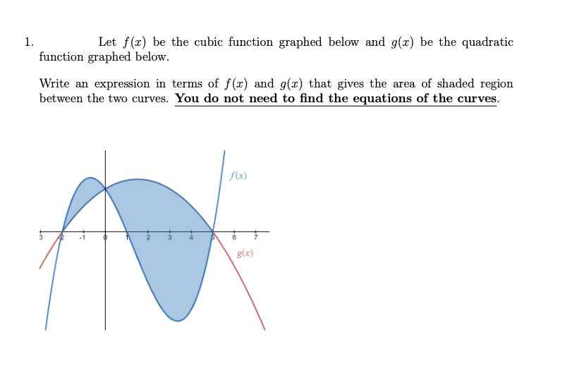 1.
Let f(x) be the cubic function graphed below and g(x) be the quadratic
function graphed below.
Write an expression in terms of f(x) and g(x) that gives the area of shaded region
between the two curves. You do not need to find the equations of the curves.
f(x)
N
g(x)