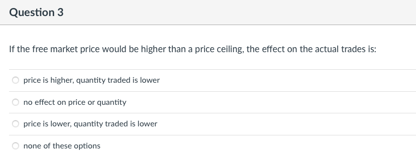 Question 3
If the free market price would be higher than a price ceiling, the effect on the actual trades is:
price is higher, quantity traded is lower
no effect on price or quantity
price is lower, quantity traded is lower
none of these options