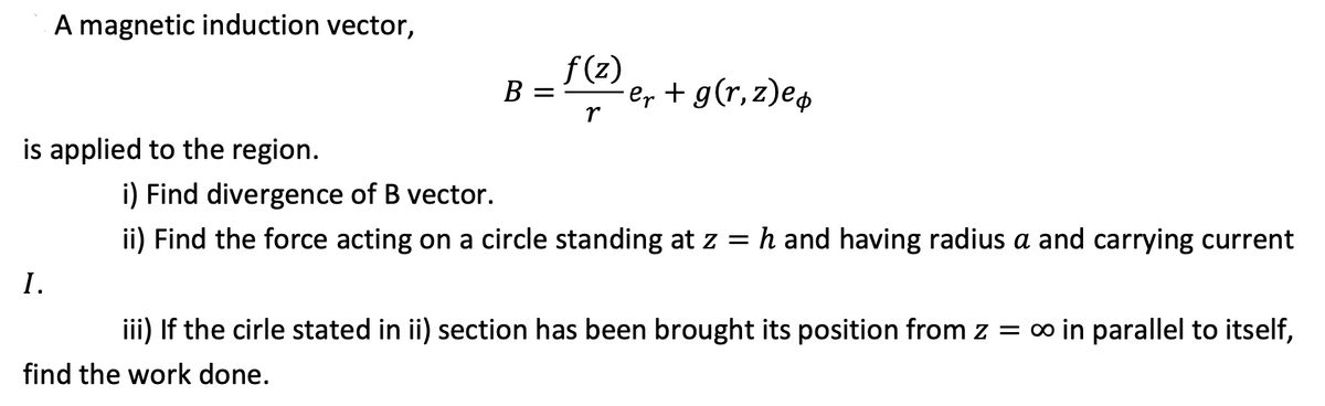A magnetic induction vector,
f (z)
er + g(r,z)e4
B =
r
is applied to the region.
i) Find divergence of B vector.
ii) Find the force acting on a circle standing at z = h and having radius a and carrying current
I.
iii) If the cirle stated in ii) section has been brought its position from z = o in parallel to itself,
find the work done.
