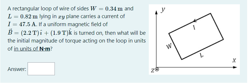A rectangular loop of wire of sides W = 0.34 m and
L
0.82 m lying in æy plane carries a current of
I = 47.5 A. If a uniform magnetic field of
B = (2.2 T)î + (1.9 T)k is turned on, then what will be
y
the initial magnitude of torque acting on the loop in units
of in units of N-m?
W
Answer:
L

