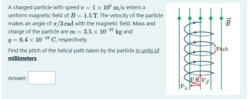A charged particle with speed v = 1 × 10° m/s enters a
uniform magnetic field of B = 1.5 T. The velocity of the particle
makes an angle of T/3 rad with the magnetic field. Mass and
charge of the particle are m = 3.5 × 10-27 kg and
q = 6.4 × 10 19 C, respectively.
%3D
Find the pitch of the helical path taken by the particle in units of
[Pitch
millimeters.
vev
Tal
Answer:
