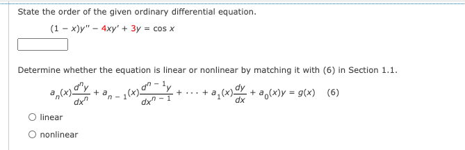 State the order of the given ordinary differential equation.
(1-x)y" - 4xy' + 3y = cos x
Determine whether the equation is linear or nonlinear by matching it with (6) in Section 1.1.
an
-¹y
+ a
a(x).
dxn
-₂(x).
+
+ a₁(x) dx + a(x) = g(x) (6)
- 1
dxn-
linear
O nonlinear
n