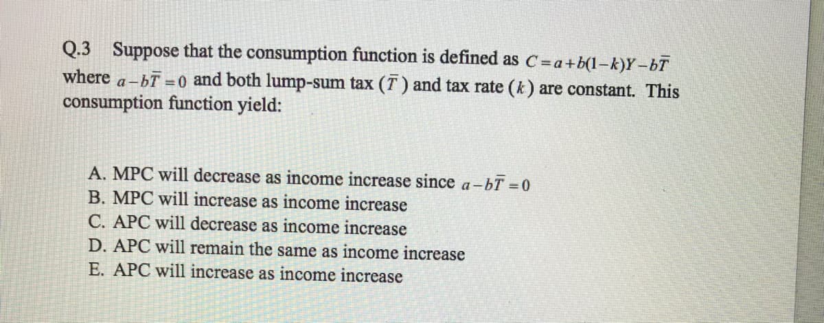 Q.3 Suppose that the consumption function is defined as C=a+b(1-k)Y -bT
a-bT 0 and both lump-sum tax (T) and tax rate (k) are constant. This
consumption function yield:
where
A. MPC will decrease as income increase since a-bT 0
B. MPC will increase as income increase
C. APC will decrease as income increase
D. APC will remain the same as income increase
E. APC will increase as income increase
