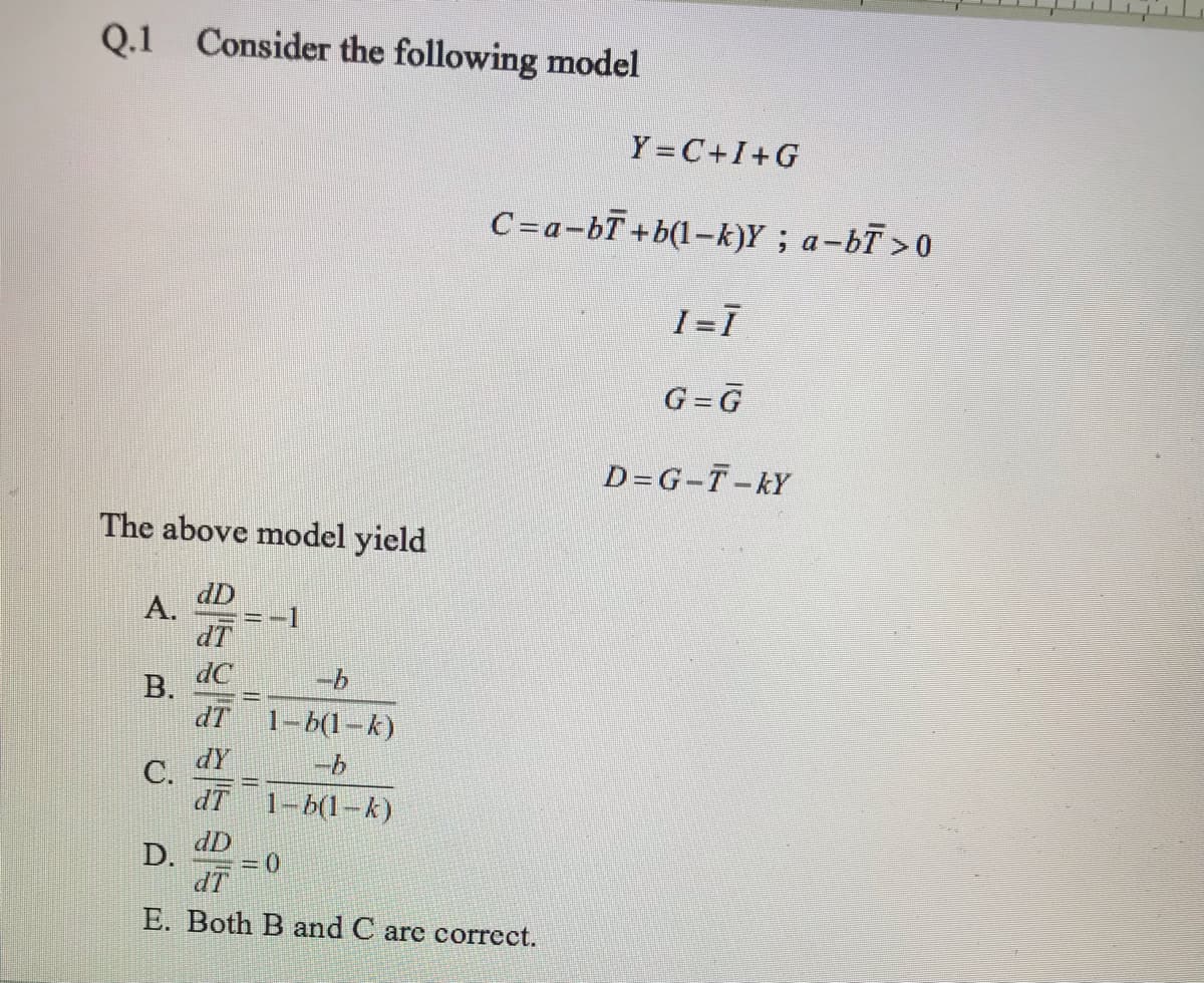 Q.1 Consider the following model
Y = C+I+G
C=a-bT+b(l-k)Y; a-bT>0
I=I
G=G
D=G-T-kY
The above model yield
dD
A.
IP
В.
dT
1-6(1-k)
dY
C.
dT 1-b(1-k)
dD
D.
=D(0
dT
E. Both B and C are correct.
