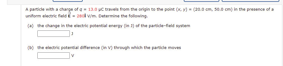 A particle with a charge of q = 13.0 µC travels from the origin to the point (x, y) = (20.0 cm, 50.0 cm) in the presence of a
uniform electric field E = 280î V/m. Determine the following.
(a) the change in the electric potential energy (in J) of the particle-field system
(b) the electric potential difference (in V) through which the particle moves
V
