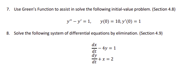 7.
Use Green's Function to assist in solve the following initial-value problem. (Section 4.8)
y" – y' = 1,
y(0) = 10, y'(0) = 1
8. Solve the following system of differential equations by elimination. (Section 4.9)
dx
– 4y = 1
dt
dy
+x = 2
dt
