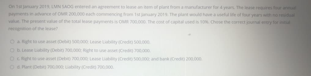 On 1st January 2019, LMN SAOG entered an agreement to lease an item of plant from a manufacturer for 4 years. The lease requires four annual
payments in advance of OMR 200,000 each commencing from 1st January 2019. The plant would have a useful life of four years with no residual
value. The present value of the total lease payments is OMR 700,000. The cost of capital used is 10%. Chose the correct journal entry for initial
recognition of the lease?
O a. Right to use asset (Debit) 500,000; Lease Liability (Credit) 500,000.
O b. Lease Liability (Debit) 700,000; Right to use asset (Credit) 700,000.
O .Right to use asset (Debit) 700,000; Lease Liability (Credit) 500,000; and bank (Credit) 200,000.
O d. Plant (Debit) 700,000; Liability (Credit) 700,000.
