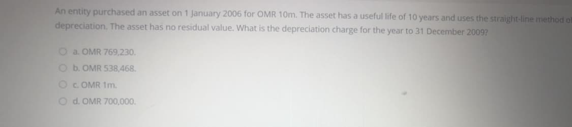 An entity purchased an asset on 1 January 2006 for OMR 10m. The asset has a useful life of 10 years and uses the straight-line method of
depreciation. The asset has no residual value. What is the depreciation charge for the year to 31 December 2009?
O a. OMR 769,230.
O b. OMR 538,468.
O c. OMR 1m.
O d. OMR 700,000.
