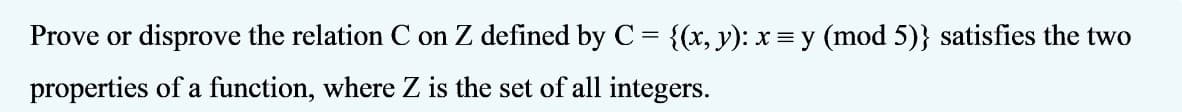 Prove or disprove the relation C on Z defined by C = {(x, y): x = y (mod 5)} satisfies the two
properties of a function, where Z is the set of all integers.