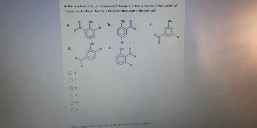 In the reaction of 2-nitrotoluene with bromine in the preserice of iron, which of
the products shown below is the most abundant in the mixture?
a.
C.
e.
All
Whit is the relationship betsueen 1-butene and os
