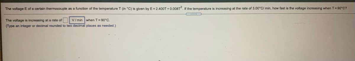 The voltage E of a certain thermocouple as a function of the temperature T (in °C) is given by E=2.400T + 0.008T². If the temperature is increasing at the rate of 3.00°C/ min, how fast is the voltage increasing when T=90°C?
The voltage is increasing at a rate of V/ min when T= 90°C.
(Type an integer or decimal rounded to two decimal places as needed.)
