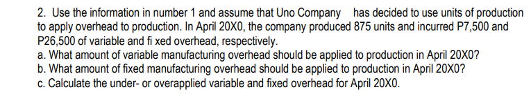 2. Use the information in number 1 and assume that Uno Company has decided to use units of production
to apply overhead to production. In April 20XO, the company produced 875 units and incurred P7,500 and
P26,500 of variable and fi xed overhead, respectively.
a. What amount of variable manufacturing overhead should be applied to production in April 20X0?
b. What amount of fixed manufacturing overhead should be applied to production in April 20X0?
c. Calculate the under- or overapplied variable and fixed overhead for April 20XO.
