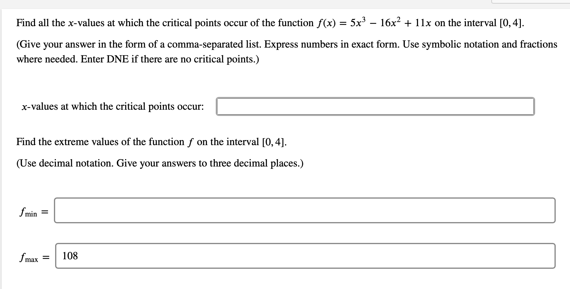 Find all the x-values at which the critical points occur of the function f(x) = 5x – 16x2 + 11x on the interval [0, 4].
(Give your answer in the form of a comma-separated list. Express numbers in exact form. Use symbolic notation and fractions
where needed. Enter DNE if there are no critical points.)
x-values at which the critical points occur:
Find the extreme values of the function f on the interval [0, 4].
(Use decimal notation. Give your answers to three decimal places.)
fmin =
fmax
108
