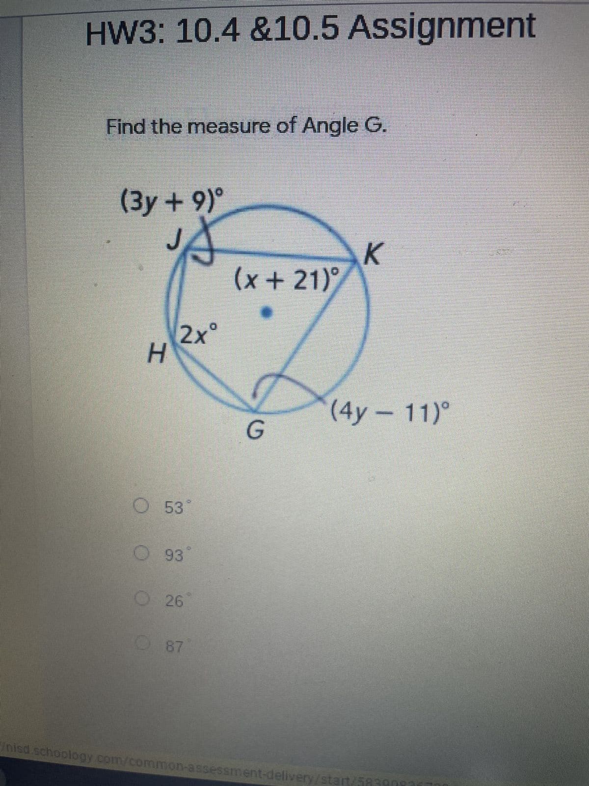 HW3: 10.4 &10.5 Assignment
Find the measure of Angle G.
(3y+9)⁰
A
K
(x+21)
2xº
(4y - 11)
H
O 53
93
26
G
87
nisd schoology.com/common-assessment-delivery/start/5820