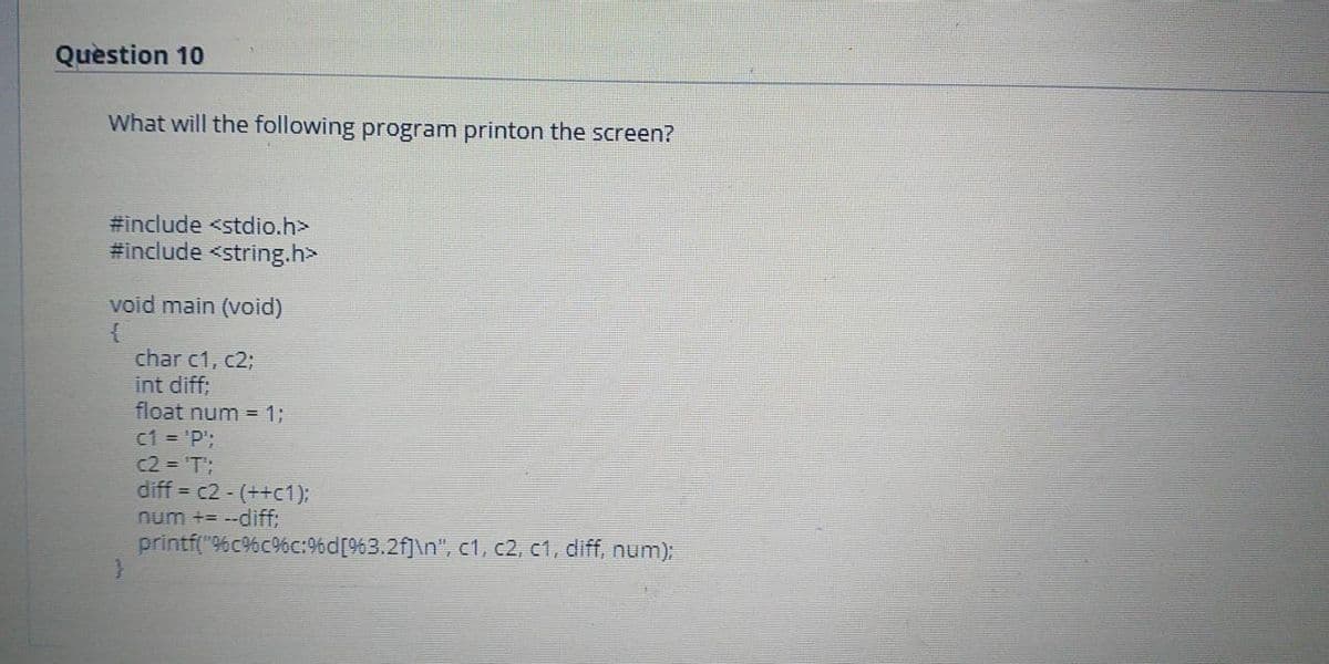 Quèstion 10
What will the following program printon the screen?
#include <stdio.h>
#include <string.h>
void main (void)
char c1, c2;
int diff;
float num = 13;
c1 = 'P';
c2 = 'T';
diff = c2 - (++c1);
num += --diff:
printf("96c%c%c:9%d[963.2f]\n", c1, c2, c1, diff, num);
