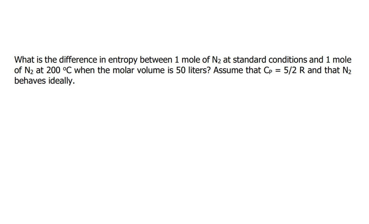 What is the difference in entropy between 1 mole of N2 at standard conditions and 1 mole
of N2 at 200 °C when the molar volume is 50 liters? Assume that Cp = 5/2 R and that N2
behaves ideally.
