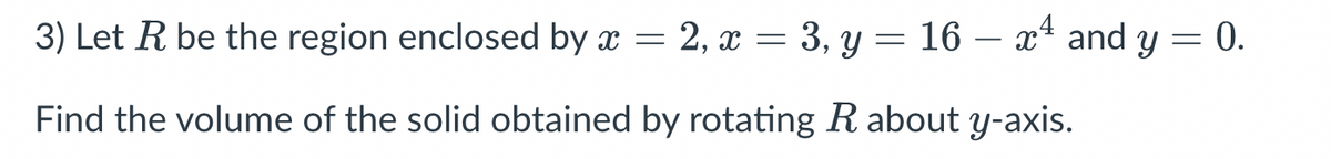 3) Let R be the region enclosed by x = 2, x = 3, y = 16 – x4 and y = 0.
Find the volume of the solid obtained by rotating R about y-axis.
