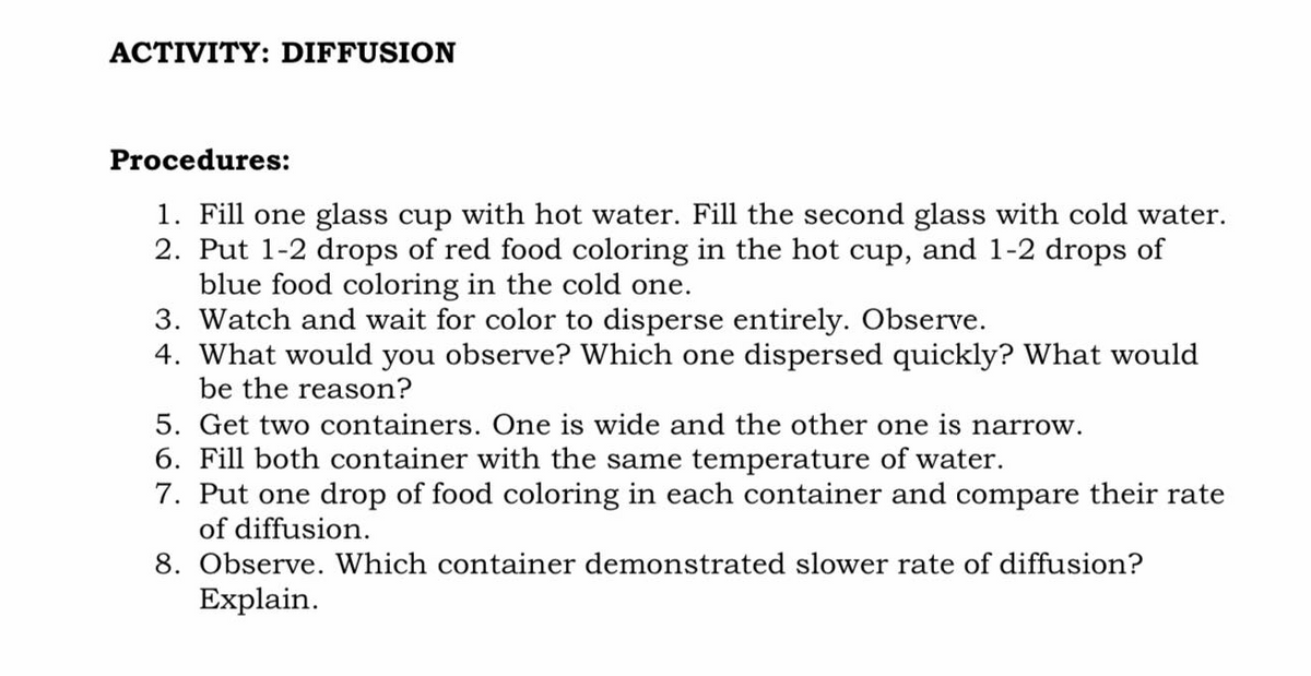 ACTIVITY: DIFFUSION
Procedures:
1. Fill one glass cup with hot water. Fill the second glass with cold water.
2. Put 1-2 drops of red food coloring in the hot cup, and 1-2 drops of
blue food coloring in the cold one.
3. Watch and wait for color to disperse entirely. Observe.
4. What would you observe? Which one dispersed quickly? What would
be the reason?
5. Get two containers. One is wide and the other one is narrow.
6. Fill both container with the same temperature of water.
7. Put one drop of food coloring in each container and compare their rate
of diffusion.
8. Observe. Which container demonstrated slower rate of diffusion?
Explain.
