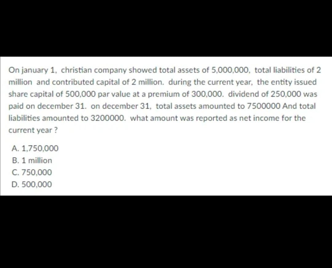 On january 1, christian company showed total assets of 5,000,000, total liabilities of 2
million and contributed capital of 2 million. during the current year, the entity issued
share capital of 500,000 par value at a premium of 300,000. dividend of 250,000 was
paid on december 31. on december 31, total assets amounted to 7500000 And total
liabilities amounted to 3200000. what amount was reported as net income for the
current year ?
A. 1,750,000
B. 1 million
C. 750,000
D. 500,000
