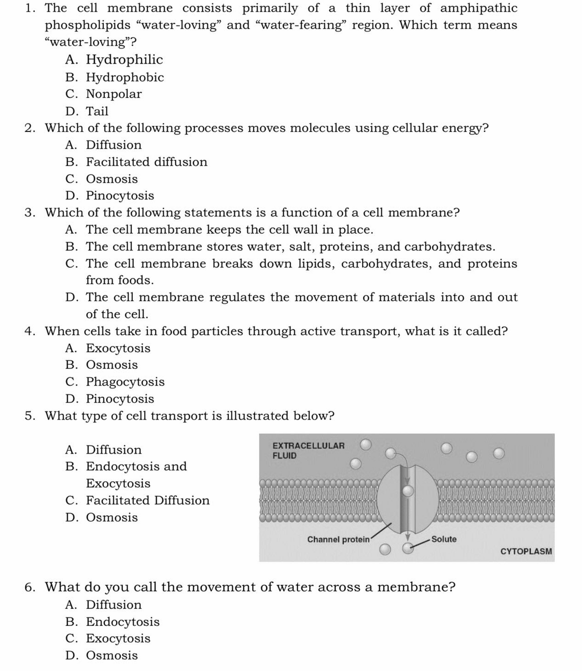 1. The cell membrane consists primarily of a thin layer of amphipathic
phospholipids "water-loving" and "water-fearing" region. Which term means
"water-loving"?
A. Hydrophilic
B. Hydrophobic
C. Nonpolar
D. Tail
2. Which of the following processes moves molecules using cellular energy?
A. Diffusion
B. Facilitated diffusion
C. Osmosis
D. Pinocytosis
3. Which of the following statements is a function of a cell membrane?
A. The cell membrane keeps the cell wall in place.
B. The cell membrane stores water, salt, proteins, and carbohydrates.
C. The cell membrane breaks down lipids, carbohydrates, and proteins
from foods.
D. The cell membrane regulates the movement of materials into and out
of the cell.
4. When cells take in food particles through active transport, what is it called?
А. Ехоcytosis
B. Osmosis
C. Phagocytosis
D. Pinocytosis
5. What type of cell transport is illustrated below?
EXTRACELLULAR
A. Diffusion
FLUID
B. Endocytosis and
Exocytosis
C. Facilitated Diffusion
D. Osmosis
Channel protein
Solute
CYTOPLASM
6. What do you call the movement of water across a membrane?
A. Diffusion
B. Endocytosis
С. Ехосytosis
D. Osmosis
