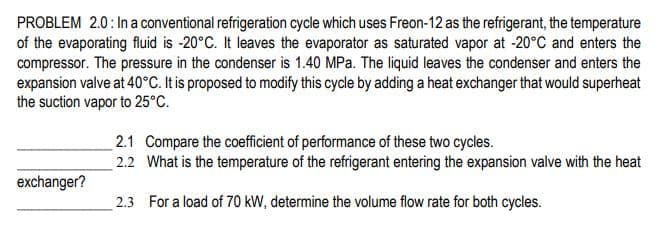 PROBLEM 2.0: In a conventional refrigeration cycle which uses Freon-12 as the refrigerant, the temperature
of the evaporating fluid is -20°C. It leaves the evaporator as saturated vapor at -20°C and enters the
compressor. The pressure in the condenser is 1.40 MPa. The liquid leaves the condenser and enters the
expansion valve at 40°C. It is proposed to modify this cycle by adding a heat exchanger that would superheat
the suction vapor to 25°C.
2.1 Compare the coefficient of performance of these two cycles.
2.2 What is the temperature of the refrigerant entering the expansion valve with the heat
exchanger?
2.3 For a load of 70 kW, determine the volume flow rate for both cycles.
