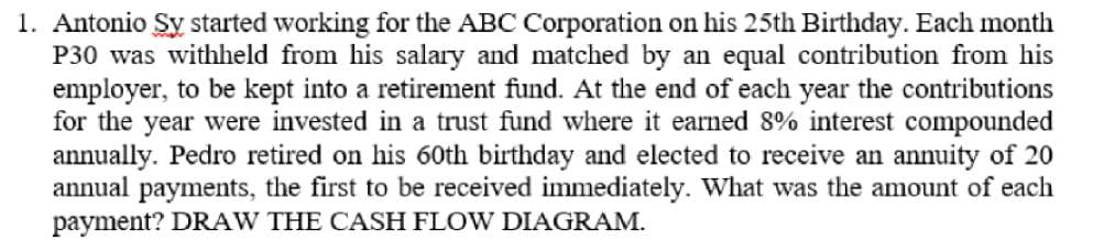 1. Antonio Sy started working for the ABC Corporation on his 25th Birthday. Each month
P30 was withheld from his salary and matched by an equal contribution from his
employer, to be kept into a retirement fund. At the end of each year the contributions
for the year were invested in a trust fund where it earned 8% interest compounded
annually. Pedro retired on his 60th birthday and elected to receive an annuity of 20
annual payments, the first to be received immediately. What was the amount of each
payment? DRAW THE CASH FLOW DIAGRAM.
