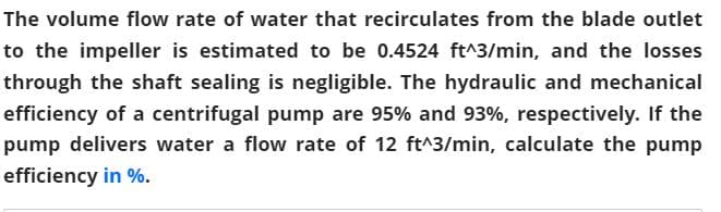 The volume flow rate of water that recirculates from the blade outlet
to the impeller is estimated to be 0.4524 ft^3/min, and the losses
through the shaft sealing is negligible. The hydraulic and mechanical
efficiency of a centrifugal pump are 95% and 93%, respectively. If the
pump delivers water a flow rate of 12 ft^3/min, calculate the pump
efficiency in %.
