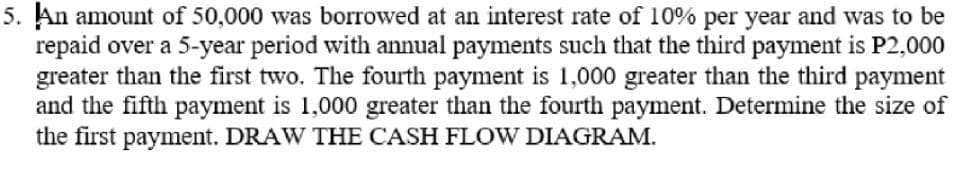 5. An amount of 50,000 was borrowed at an interest rate of 10% per year and was to be
repaid over a 5-year period with annual payments such that the third payment is P2,000
greater than the first two. The fourth payment is 1,000 greater than the third payment
and the fifth payment is 1,000 greater than the fourth payment. Determine the size of
the first payment. DRAW THE CASH FLOW DIAGRAM.
