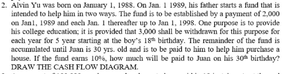 2. Alvin Yu was born on January 1, 1988. On Jan. 1 1989, his father starts a fund that is
intended to help him in two ways. The fund is to be established by a payment of 2,000
on Janl, 1989 and each Jan. 1 thereafter up to Jan 1, 1998. One purpose is to provide
his college education; it is provided that 3,000 shall be withdrawn for this purpose for
each year for 5 year starting at the boy's 18th birthday. The remainder of the fund is
accumulated until Juan is 30 yrs. old and is to be paid to him to help him purchase a
house. If the fund earns 10%, how much will be paid to Juan on his 30th birthday?
DRAW THE CASH FLOW DIAGRAM.
