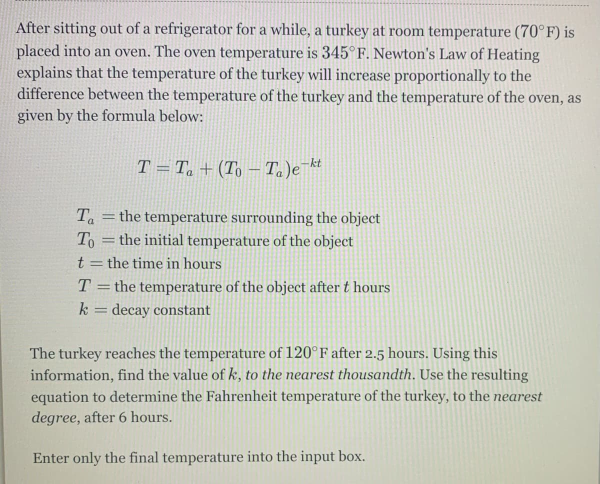 After sitting out of a refrigerator for a while, a turkey at room temperature (70°F) is
placed into an oven. The oven temperature is 345°F. Newton's Law of Heating
explains that the temperature of the turkey will increase proportionally to the
difference between the temperature of the turkey and the temperature of the oven, as
given by the formula below:
T = Ta + (To – Ta)e¯ht
-kt
Ta =the temperature surrounding the object
To =the initial temperature of the object
t
the time in hours
T = the temperature of the object after t hours
k = decay constant
The turkey reaches the temperature of 120°F after 2.5 hours. Using this
information, find the value of k, to the nearest thousandth. Use the resulting
equation to determine the Fahrenheit temperature of the turkey, to the nearest
degree, after 6 hours.
Enter only the final temperature into the input box.
