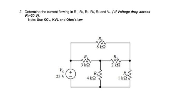 2. Determine the current flowing in Ri, R2, R3, R4, Rs and V. (if Voltage drop across
Ro=20 V).
Note: Use KCL, KVL and Ohm's law
R₁
8 ΚΩ
25 V
3 ΚΩ
4 ΚΩ
R₁
2 ΚΩ
R
ΓΚΩ