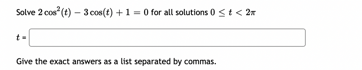 Solve 2 cos² (t) — 3 cos(t) + 1 = 0 for all solutions 0 ≤ t < 2π
t =
Give the exact answers as a list separated by commas.