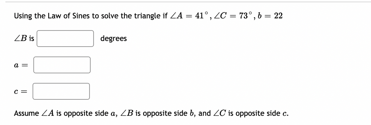 Using the Law of Sines to solve the triangle if ZA = 41°, ZC = 73°, b = 22
ZB is
degrees
a =
C =
Assume ZA is opposite side a, ZB is opposite side b, and ZC is opposite side c.