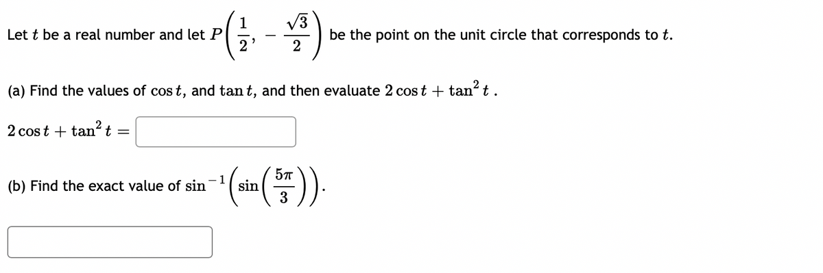 √3
Lett be a real number and let P
(a) Find the values of cost, and tant, and then evaluate 2 cost + tan² t.
2 cost tan't =
(b) Find the exact value of sin
¹ (sin(57)).
-1
be the point on the unit circle that corresponds to