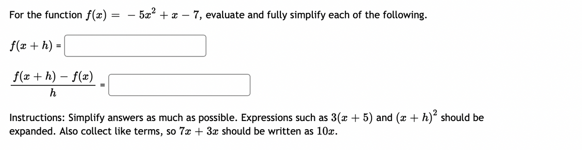 For the function f(x)
=
– 5x² + x − 7, evaluate and fully simplify each of the following.
f(x + h)
f(x +h)-f(x)
=
h
Instructions: Simplify answers as much as possible. Expressions such as 3(x + 5) and (x + h)² should be
expanded. Also collect like terms, so 7x + 3x should be written as 10x.