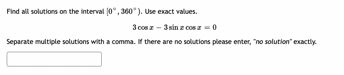 Find all solutions on the interval [0°, 360°). Use exact values.
3 cos x 3 sin x cos x =
= 0
Separate multiple solutions with a comma. If there are no solutions please enter, "no solution" exactly.