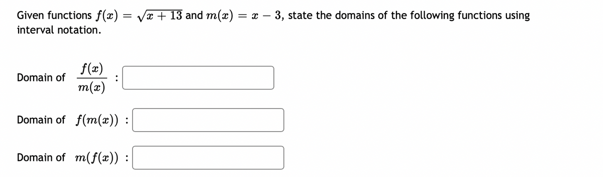 Given functions f(x)
interval notation.
f(x)
Domain of
m(x)
Domain of f(m(x)) :
Domain of m(f(x)) :
:
= V
√x + 13 and m(x) = x - 3, state the domains of the following functions using