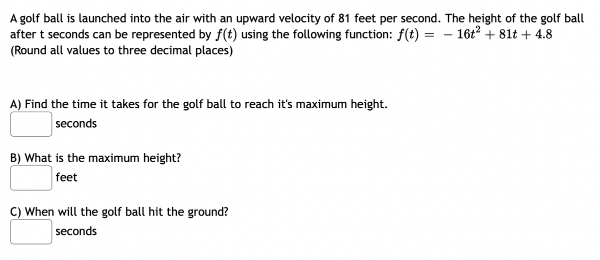 A golf ball is launched into the air with an upward velocity of 81 feet per second. The height of the golf ball
after t seconds can be represented by f(t) using the following function: f(t) = − 16t² + 81t + 4.8
(Round all values to three decimal places)
A) Find the time it takes for the golf ball to reach it's maximum height.
seconds
B) What is the maximum height?
feet
C) When will the golf ball hit the ground?
seconds