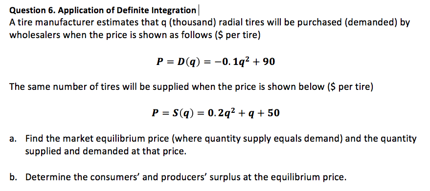 A tire manufacturer estimates that q (thousand) radial tires will be purchased (demanded) by
wholesalers when the price is shown as follows ($ per tire)
P = D(q) = -0. 1q² + 90
The same number of tires will be supplied when the price is shown below ($ per tire)
P = S(q) = 0.2q² + q + 50
a. Find the market equilibrium price (where quantity supply equals demand) and the quantity
supplied and demanded at that price.
b. Determine the consumers' and producers' surplus at the equilibrium price.
