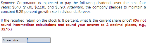 Synovec Corporation is expected to pay the following dividends over the next four
years: $6.10, $17.10, $22.10, and $3.90. Afterward, the company pledges to maintain a
constant 5.25 percent growth rate in dividends forever.
If the required return on the stock is 8 percent, what is the current share price? (Do not
round Intermediate calculations and round your answer to 2 decimal places, e.g.,
32.16.)
Share price