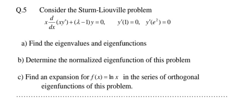 Q.5
Consider the Sturm-Liouville problem
d
-(xy') +(2 – 1) y = 0,
dx
y'(1) = 0, y'(e²) = 0
a) Find the eigenvalues and eigenfunctions
b) Determine the normalized eigenfunction of this problem
c) Find an expansion for f(x) = In x in the series of orthogonal
eigenfunctions of this problem.
