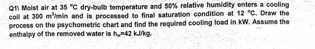 Q11 Moist air at 35 °C dry-bulb temperature and 50% relative humidity enters a cooling
coil at 300 m³/min and is processed to final saturation condition at 12 °C. Draw the
process on the psychometric chart and find the required cooling load in kW. Assume the
enthalpy of the removed water is hw=42 kJ/kg.