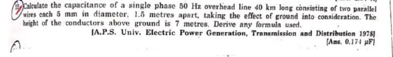 Calculate the capacitance of a single phase 50 Hz overhead line 40 km long consisting of two parallel
wires each 5 mm in diameter, 1.5 metres apart, taking the effect of ground into consideration. The
height of the conductors above ground is 7 metres. Derive any formula used.
[A.P.S. Univ. Electric Power Generation, Transmission and Distribution 1978)
[Ans. 0.174 pF]
A