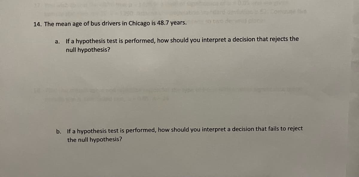 14. The mean age of bus drivers in Chicago is 48.7 years.
a. If a hypothesis test is performed, how should you interpret a decision that rejects the
null hypothesis?
b. If a hypothesis test is performed, how should you interpret a decision that fails to reject
the null hypothesis?