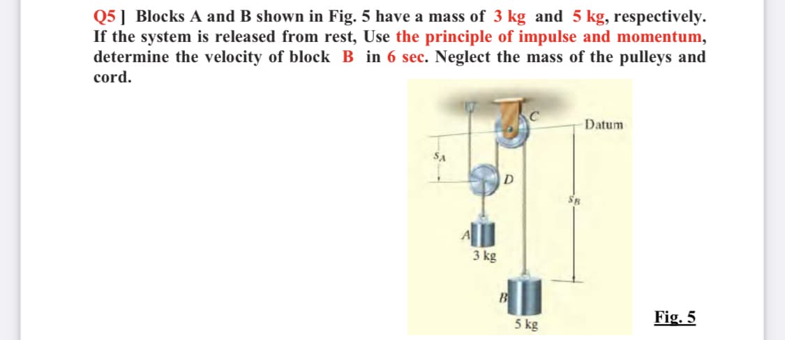 Q5] Blocks A and B shown in Fig. 5 have a mass of 3 kg and 5 kg, respectively.
If the system is released from rest, Use the principle of impulse and momentum,
determine the velocity of block B in 6 sec. Neglect the mass of the pulleys and
cord.
Datum
D
3 kg
Fig. 5
5 kg
