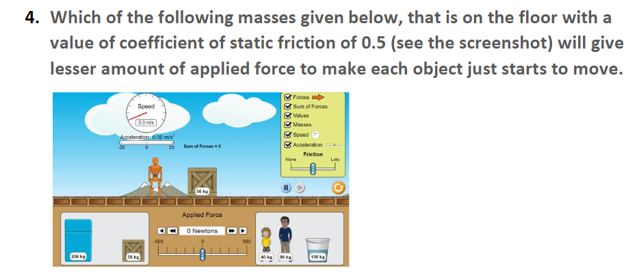 4. Which of the following masses given below, that is on the floor with a
value of coefficient of static friction of 0.5 (see the screenshot) will give
lesser amount of applied force to make each object just starts to move.
200 kg
Speed
0.0 m/s
Acceleration: 0:00 m/s²
50 kg
-500
Sum of Forces=0
Applied Force
0 Newtons
500
40 kg
Forces➡➡>>
Sum of Forces
80 kg
Values
Masses
Speed
Acceleration
Friction
None
100 kg
Lots
