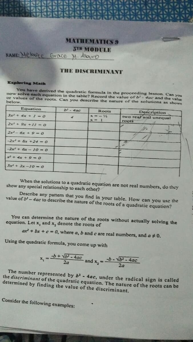 MATHEMATICS 9
STH MODULE
NAME: Meloure Grace M. Alburo
THE DISCRIMINANT
Explering Math
You have derived the quadratic formula in the proceeding lesson. Can you
now solve each equation in the table? Record the value of b - dac and the value
or values of the roots. Can you describe the nature of the solutions as shown
below.
Equation
- 4ac
Roots
Description
two realand unequa
roots
3x + 4x +1-0
x - 1
2x + 9x +11 -0
2x- 6x + 9 =0
-2x+ &x +24 = 0
-2x + áx -10 = 0
*+ 4x + 9-0
Sx + 2x -10 - 0
When the solutions to a quadratic equation are not real numbers, do they
show any special relationship to each other?
Describe any pattern that you find in your table. How can you use the
value of b- 4ac to describe the nature of the roots of a quadratic equation?
You can determine the nature of the roots without actually solving the
equation. Let x, and x, denote the roots of
ar + bx +c= 0, where a, b and c are real numbers, and a 0.
Using the quadratic formula, you come up with
-b + V - 4ac
X, =
and x2
-b - Nb - 4ac
2a
2a
The number represented by b - 4ac, under the radical sign is called
the discriminant of the quadratic equation. The nature of the roots can be
determined by finding the value of the discriminant.
Consider the following examples:
